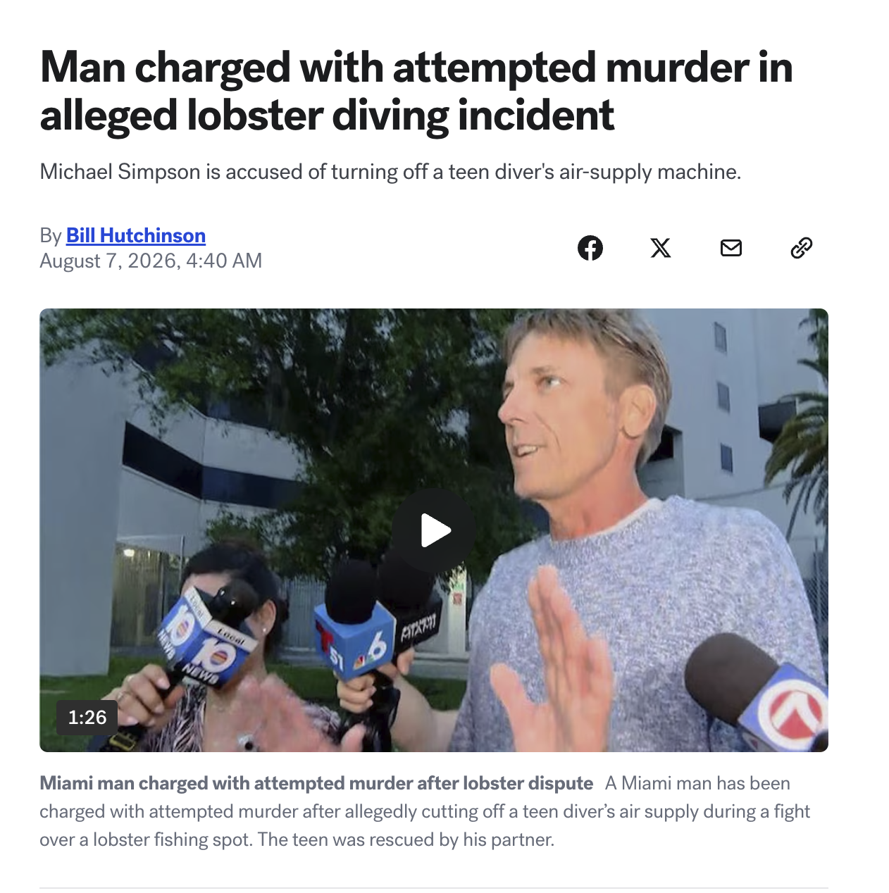 Man charged with attempted murder in alleged lobster diving incident Michael Simpson is accused of turning off a teen diver's air-supply machine. By Bill Hutchinson August 7, 2026, 4:40 AM хосо 1:26 NEW BM NEWS Local 6 FITKRIT Miami man charged with attempted murder after lobster dispute A Miami man has been charged with attempted murder after allegedly cutting off a teen diver's air supply during a fight over a lobster fishing spot. The teen was rescued by his partner.
