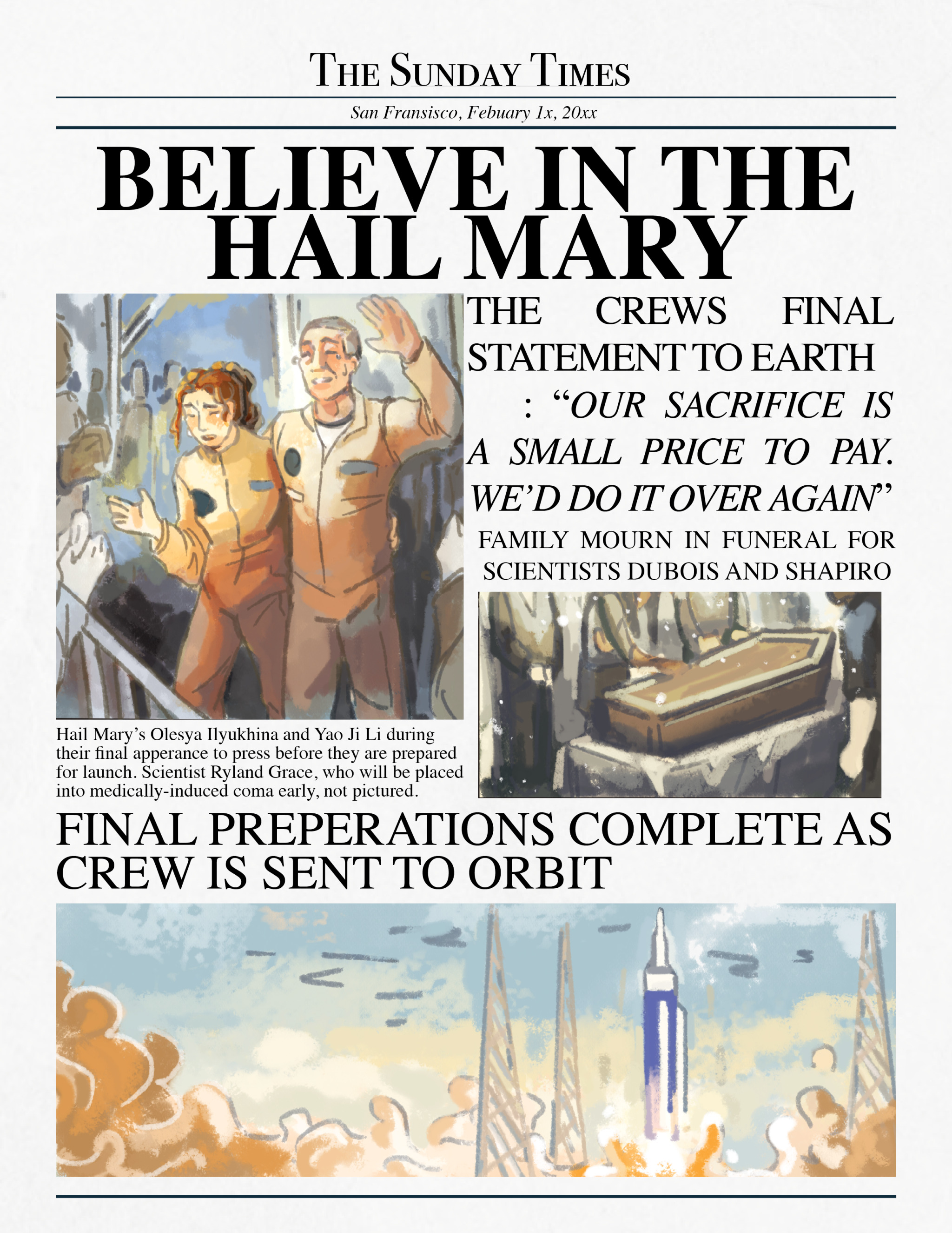 THE SUNDAY TIMES San Fransisco, Febuary 1x, 20xx BELIEVE IN THE HAIL MARY THE CREWS FINAL STATEMENT TO EARTH : “OUR SACRIFICE IS A SMALL PRICE TO PAY. WE'D DO IT OVER AGAIN" FAMILY MOURN IN FUNERAL FOR SCIENTISTS DUBOIS AND SHAPIRO Hail Mary's Olesya Ilyukhina and Yao Ji Li during their final apperance to press before they are prepared for launch. Scientist Ryland Grace, who will be placed into medically-induced coma early, not pictured. FINAL PREPERATIONS COMPLETE AS CREW IS SENT TO ORBIT 72