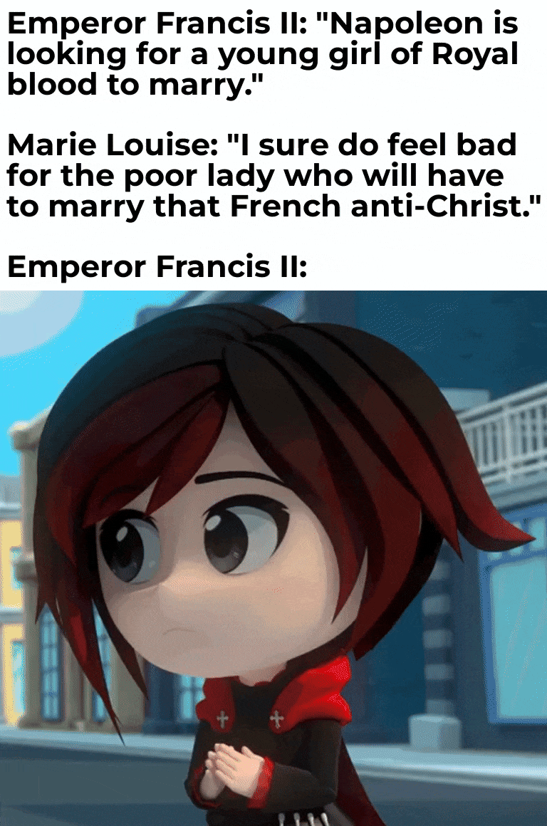 Emperor Francis II: "Napoleon is looking for a young girl of Royal blood to marry." Marie Louise: "I sure do feel bad for the poor lady who will have to marry that French anti-Christ." Emperor Francis II: