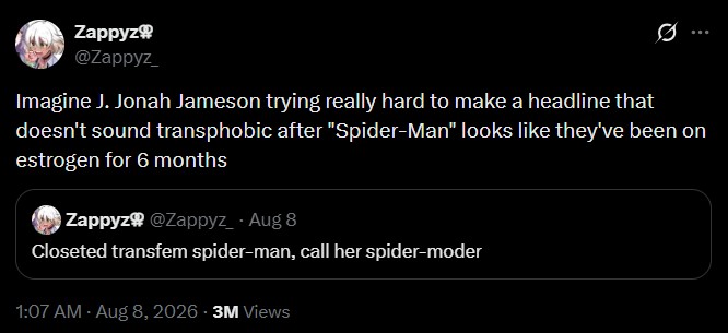 Zappyz @Zappyz_ Q Imagine J. Jonah Jameson trying really hard to make a headline that doesn't sound transphobic after "Spider-Man" looks like they've been on estrogen for 6 months Zappyz @Zappyz_ - Aug 8 Closeted transfem spider-man, call her spider-moder 1:07 AM - Aug 8, 2026 3M Views