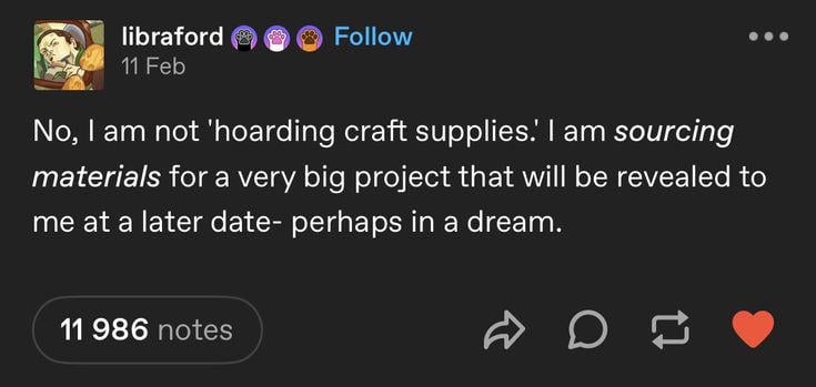 libraford 11 Feb Follow No, I am not 'hoarding craft supplies.' I am sourcing materials for a very big project that will be revealed to me at a later date- perhaps in a dream. 11 986 notes D