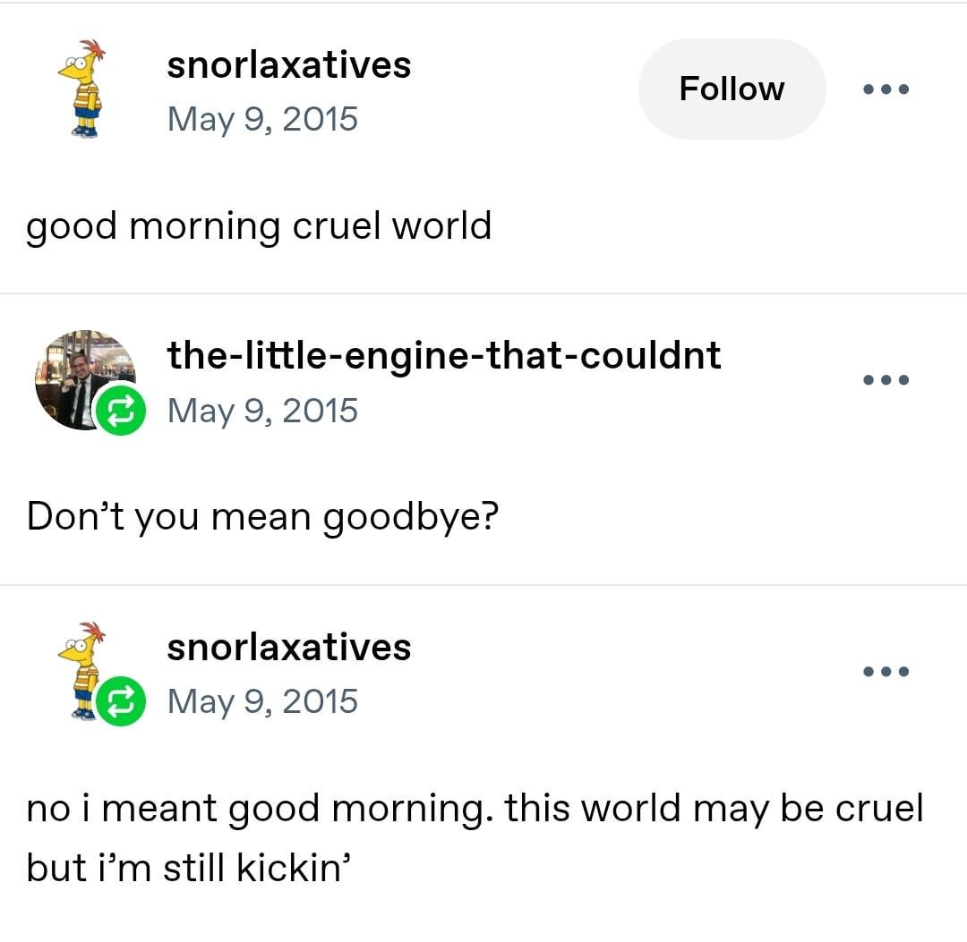 snorlaxatives May 9, 2015 good morning cruel world Follow the-little-engine-that-couldnt May 9, 2015 Don't you mean goodbye? snorlaxatives May 9, 2015 no i meant good morning. this world may be cruel but i'm still kickin'