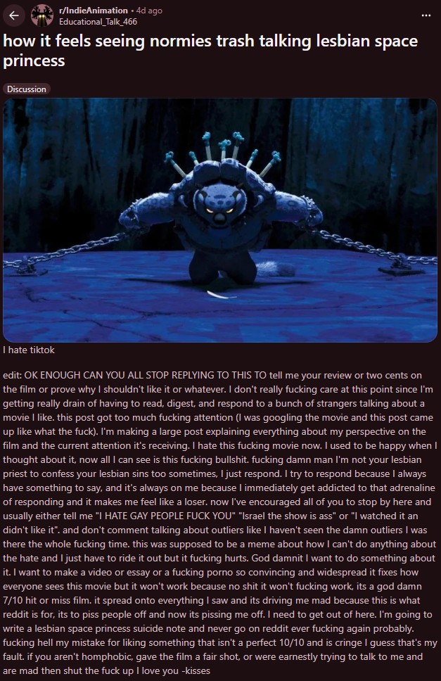 r/IndieAnimation • 4d ago Educational_Talk_466 how it feels seeing normies trash talking lesbian space princess Discussion I hate tiktok edit: OK ENOUGH CAN YOU ALL STOP REPLYING TO THIS TO tell me your review or two cents on the film or prove why I shouldn't like it or whatever. I don't really f------ care at this point since I'm getting really drain of having to read, digest, and respond to a bunch of strangers talking about a movie I like. this post got too much f------ attention (I was googling the movie and this post came up like what the f---). I'm making a large post explaining everything about my perspective on the film and the current attention it's receiving. I hate this f------ movie now. I used to be happy when I thought about it, now all I can see is this f------ b-------. f------ damn man I'm not your lesbian priest to confess your lesbian sins too sometimes, I just respond. I try to respond because I always have something to say, and it's always on me because I immediately get addicted to that adrenaline of responding and it makes me feel like a loser. now I've encouraged all of you to stop by here and usually either tell me "I HATE GAY PEOPLE F--- YOU" "Israel the show is ass" or "I watched it an didn't like it". and don't comment talking about outliers like I haven't seen the damn outliers I was there the whole f------ time. this was supposed to be a meme about how I can't do anything about the hate and I just have to ride it out but it f------ hurts. God damnit I want to do something about it. I want to make a video or essay or a f------ p---- so convincing and widespread it fixes how everyone sees this movie but it won't work because no s--- it won't f------ work, its a god damn 7/10 hit or miss film. it spread onto everything I saw and its driving me mad because this is what reddit is for, its to piss people off and now its pissing me off. I need to get out of here. I'm going to write a lesbian space princess suicide note and never go on reddit ever f------ again probably. f------ hell my mistake for liking something that isn't a perfect 10/10 and is cringe I guess that's my fault. if you aren't homphobic, gave the film a fair shot, or were earnestly trying to talk to me and are mad then shut the f--- up I love you -kisses