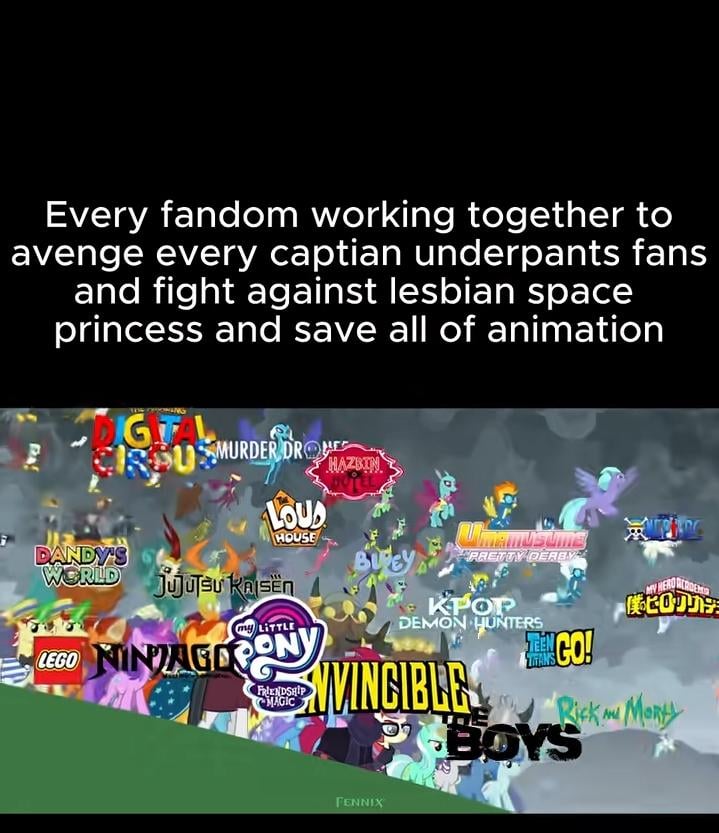 Every fandom working together to avenge every captian underpants fans and fight against lesbian space princess and save all of animation IGITAL CRPUSMURDER DRO DANDY'S LOUD HOUSE WORLD jujutsu KAISEN Kajsën my LITTLE LEGO NINAGOPONY FRIENDSHIP MAGIC HAZBIN PRETTY DERBY 僕のヒロカリナラ KPOP DEMON HUNTERS MINGO! TITANS NVINCIBLE PBOYS Rick m Morty FENNIX