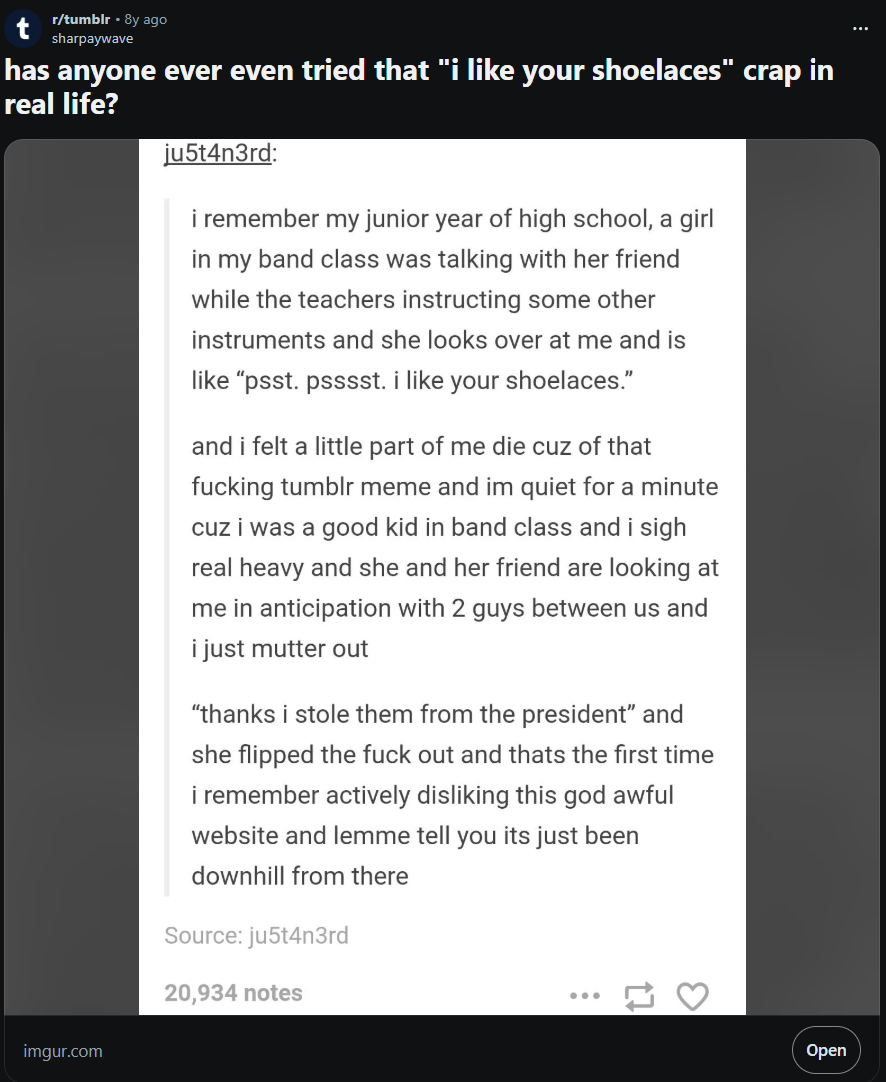 r/tumblr - 8y ago sharpaywave has anyone ever even tried that "i like your shoelaces" crap in real life? ju5t4n3rd: i remember my junior year of high school, a girl in my band class was talking with her friend while the teachers instructing some other instruments and she looks over at me and is like "psst. psssst. i like your shoelaces." and i felt a little part of me die cuz of that f------ tumblr meme and im quiet for a minute cuz i was a good kid in band class and i sigh real heavy and she and her friend are looking at me in anticipation with 2 guys between us and i just mutter out "thanks i stole them from the president" and she flipped the f--- out and thats the first time i remember actively disliking this god awful website and lemme tell you its just been downhill from there Source: ju5t4n3rd 20,934 notes 3 imgur.com Open
