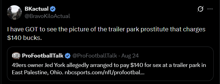 BKactual @BravoKiloActual I have GOT to see the picture of the trailer park prostitute that charges $140 bucks. PET ProFootballTalk ❤ @ProFootballTalk - Aug 24 49ers owner Jed York allegedly arranged to pay $140 for sex at a trailer park in East Palestine, Ohio. nbcsports.com/nfl/profootbal...