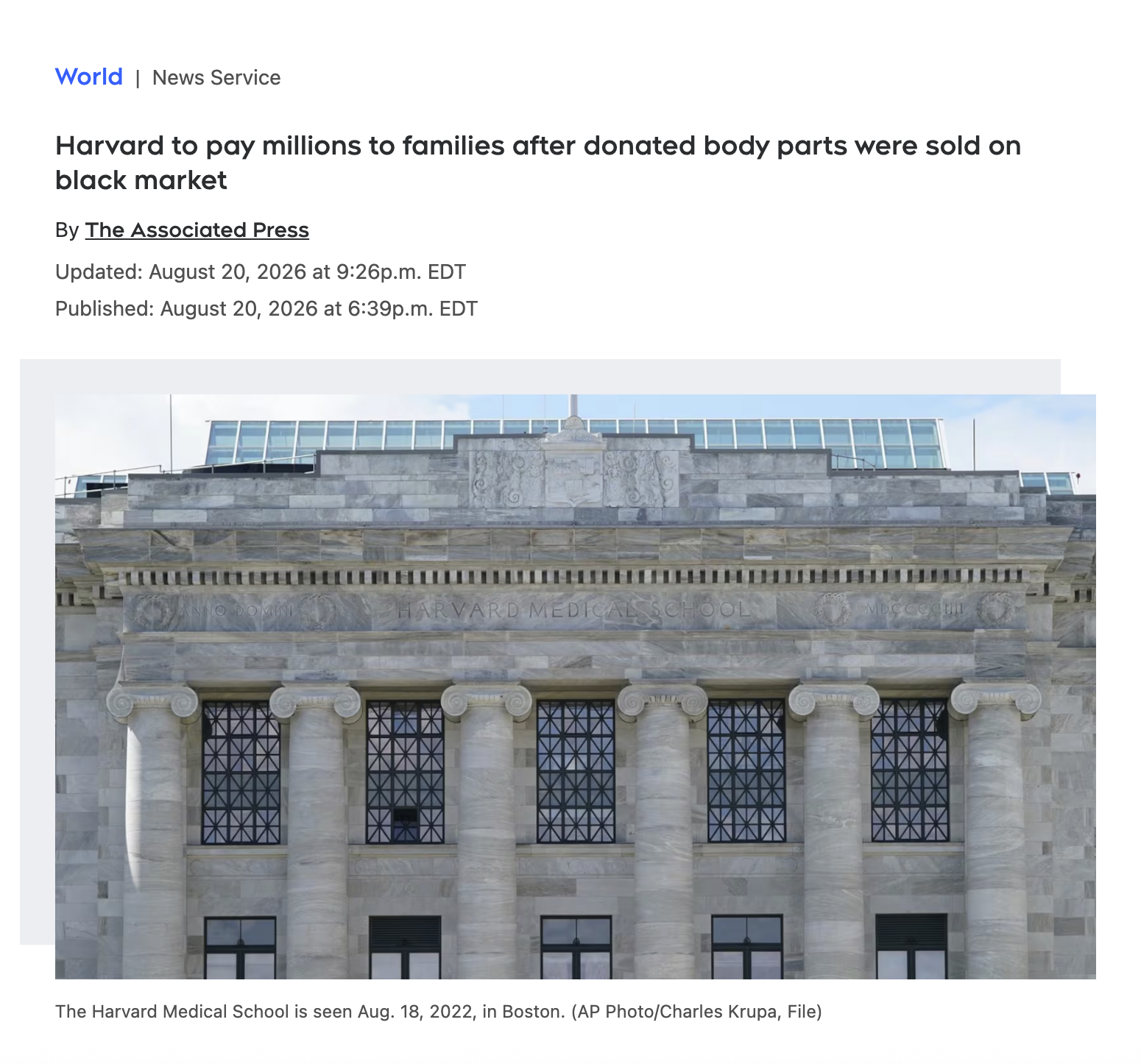 World | News Service Harvard to pay millions to families after donated body parts were sold on black market By The Associated Press Updated: August 20, 2026 at 9:26p.m. EDT Published: August 20, 2026 at 6:39p.m. EDT HARVARD MEDICAL SCHOOL MDCCCCHI The Harvard Medical School is seen Aug. 18, 2022, in Boston. (AP Photo/Charles Krupa, File)