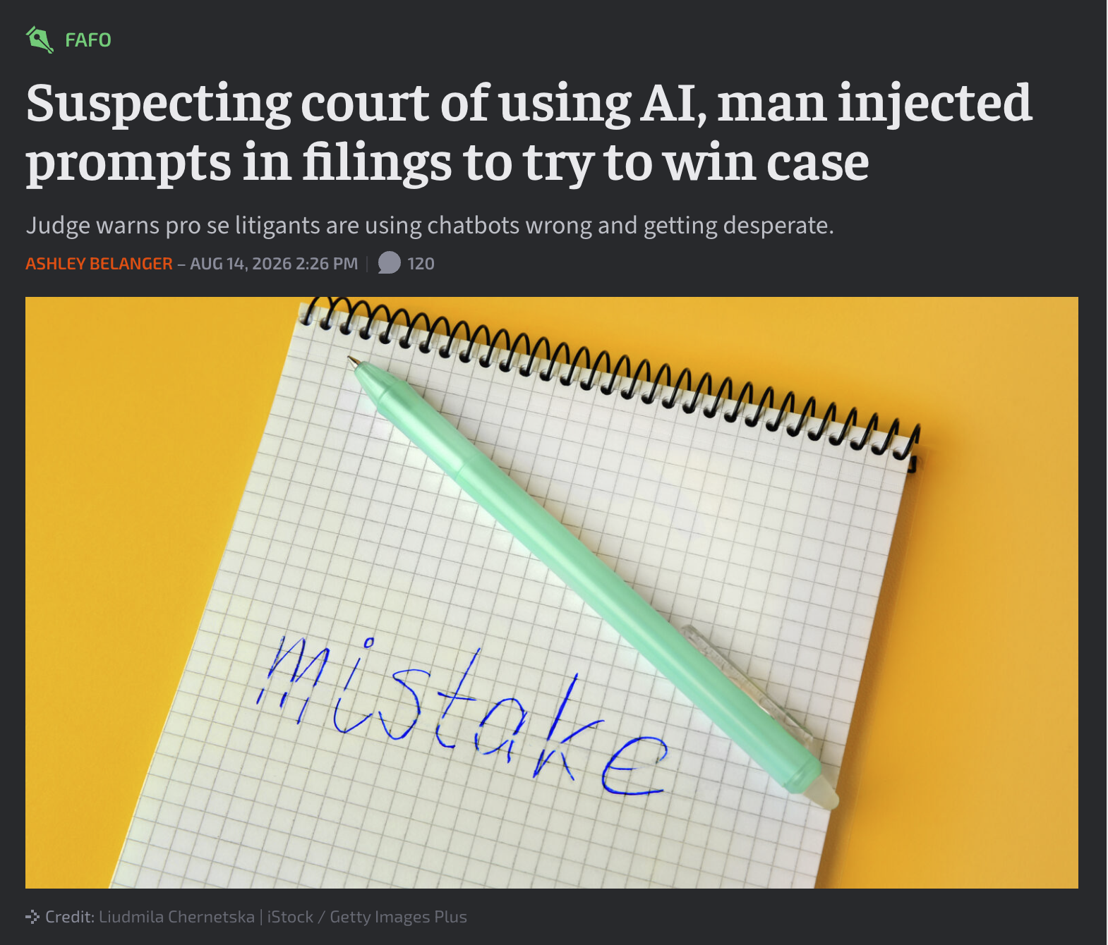 FAFO Suspecting court of using AI, man injected prompts in filings to try to win case Judge warns pro se litigants are using chatbots wrong and getting desperate. ASHLEY BELANGER - AUG 14, 2026 2:26 PM 120 mistake → Credit: Liudmila Chernetska | iStock /Getty Images Plus