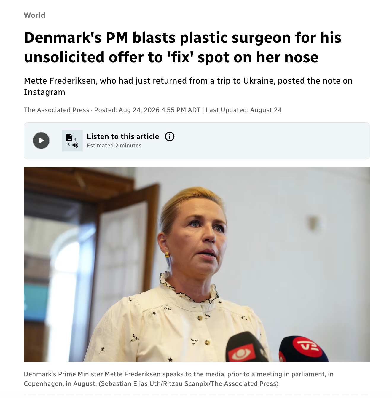 World Denmark's PM blasts plastic surgeon for his unsolicited offer to 'fix' spot on her nose Mette Frederiksen, who had just returned from a trip to Ukraine, posted the note on Instagram The Associated Press Posted: Aug 24, 2026 4:55 PM ADT | Last Updated: August 24 Listen to this article: :D:D:D:D:D:D:D: Estimated 2 minutes Denmark's Prime Minister Mette Frederiksen speaks to the media, prior to a meeting in parliament, in Copenhagen, in August. (Sebastian Elias Uth/Ritzau Scanpix/The Associated Press)