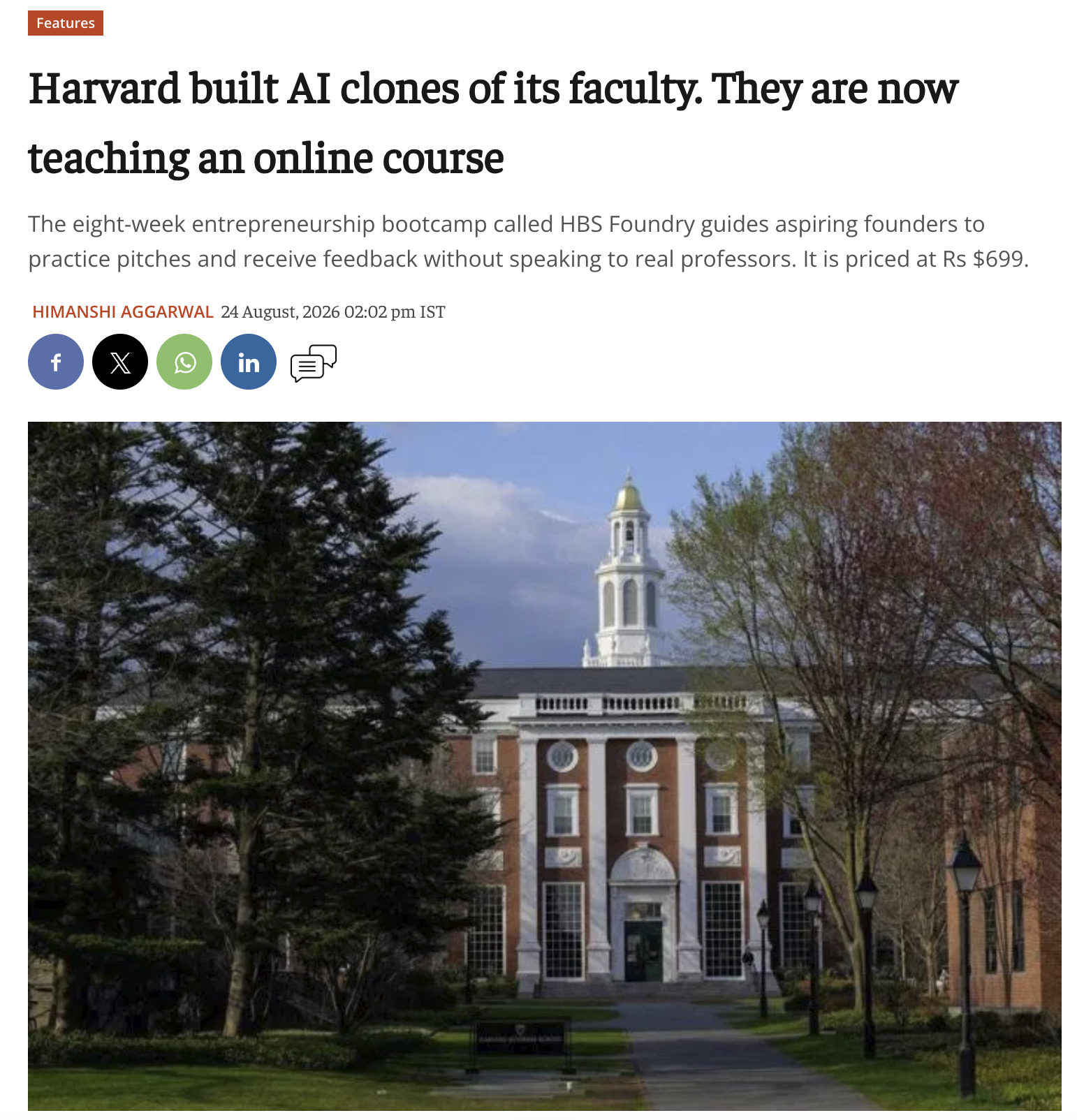 Features Harvard built AI clones of its faculty. They are now teaching an online course The eight-week entrepreneurship bootcamp called HBS Foundry guides aspiring founders to practice pitches and receive feedback without speaking to real professors. It is priced at Rs $699. HIMANSHI AGGARWAL 24 August, 2026 02:02 pm IST 4- f X in