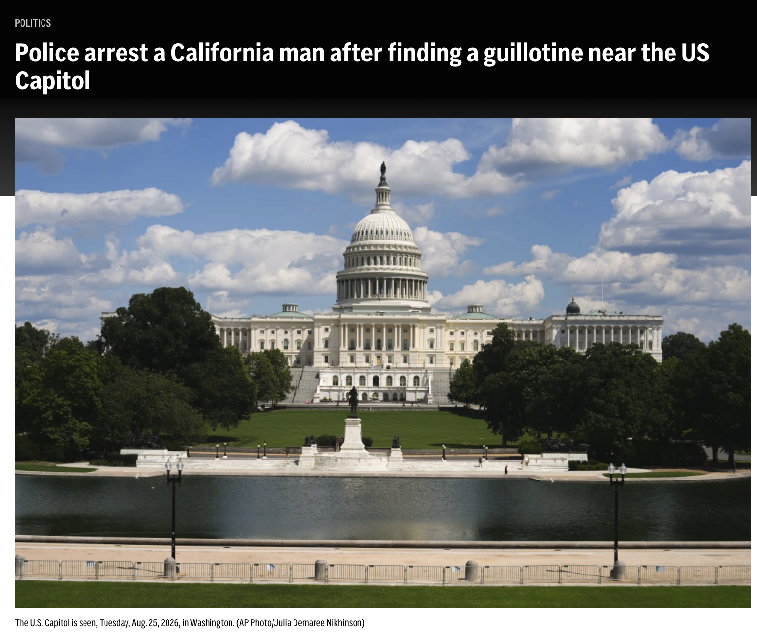 POLITICS Police arrest a California man after finding a guillotine near the US Capitol The U.S. Capitol is seen, Tuesday, Aug. 25, 2026, in Washington. (AP Photo/Julia Demaree Nikhinson)