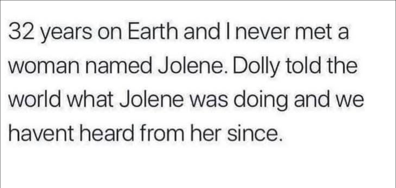 32 years on Earth and I never met a woman named Jolene. Dolly told the world what Jolene was doing and we havent heard from her since.