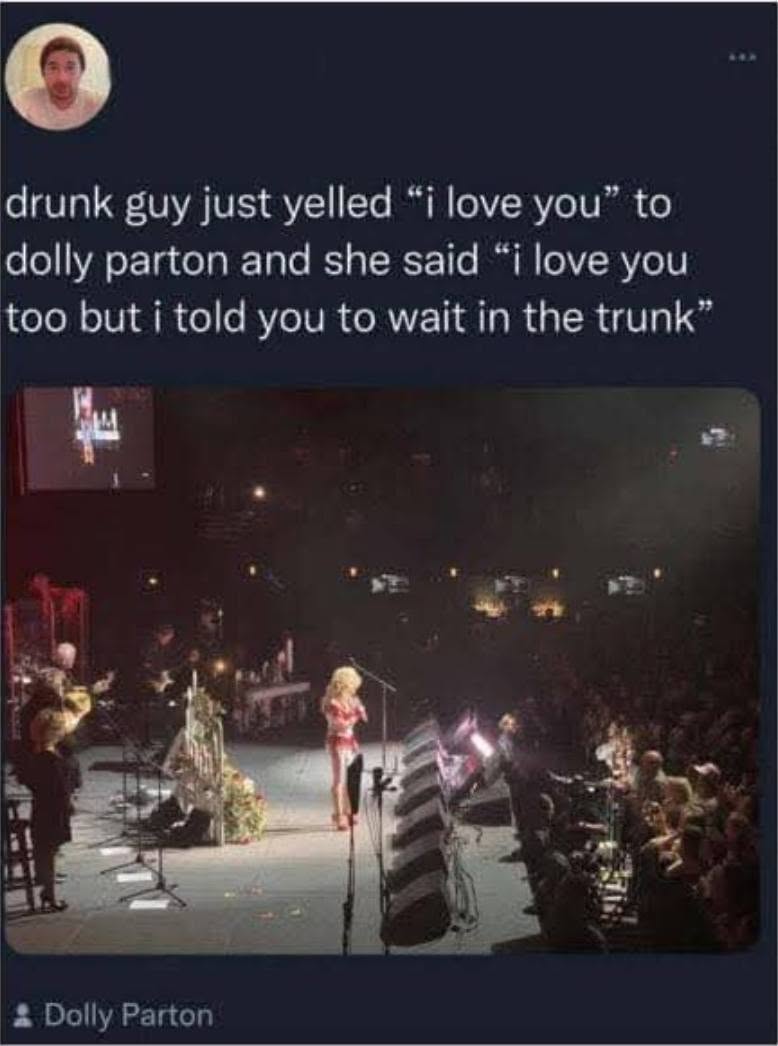 drunk guy just yelled "i love you" to dolly parton and she said "i love you too but i told you to wait in the trunk" * Dolly Parton