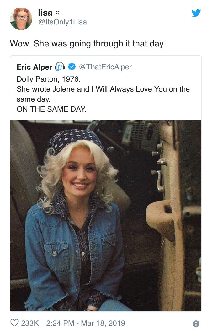 lisa @ItsOnly1Lisa Wow. She was going through it that day. Eric Alper Dolly Parton, 1976. @ThatEricAlper She wrote Jolene and I Will Always Love You on the same day. ON THE SAME DAY. 233K 2:24 PM Mar 18, 2019