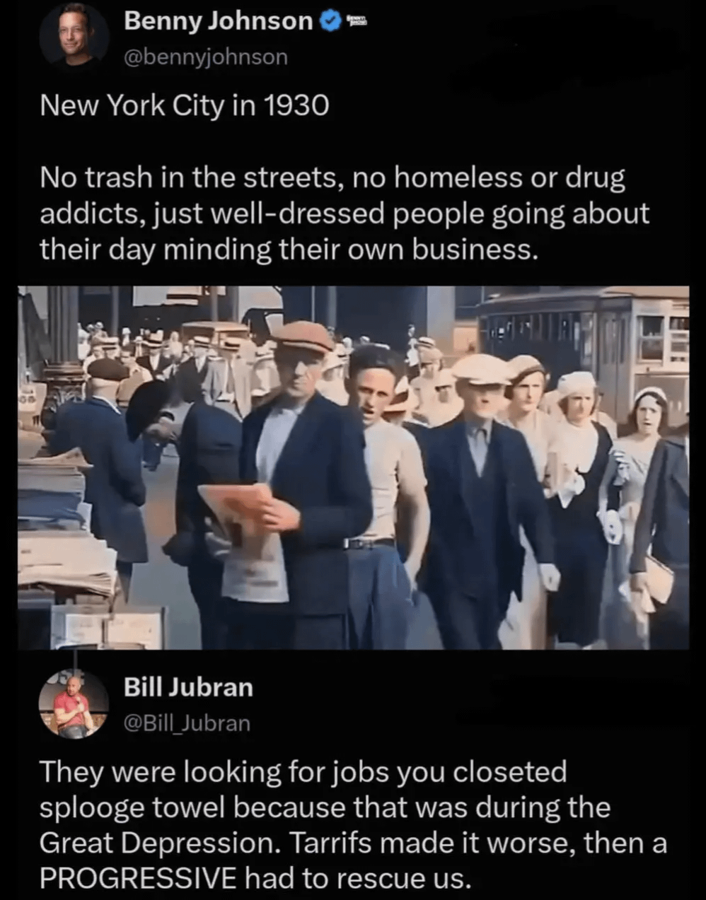 05 Benny Johnson - @bennyjohnson New York City in 1930 No trash in the streets, no homeless or drug addicts, just well-dressed people going about their day minding their own business. Bill Jubran @Bill_Jubran They were looking for jobs you closeted splooge towel because that was during the Great Depression. Tarrifs made it worse, then a PROGRESSIVE had to rescue us.