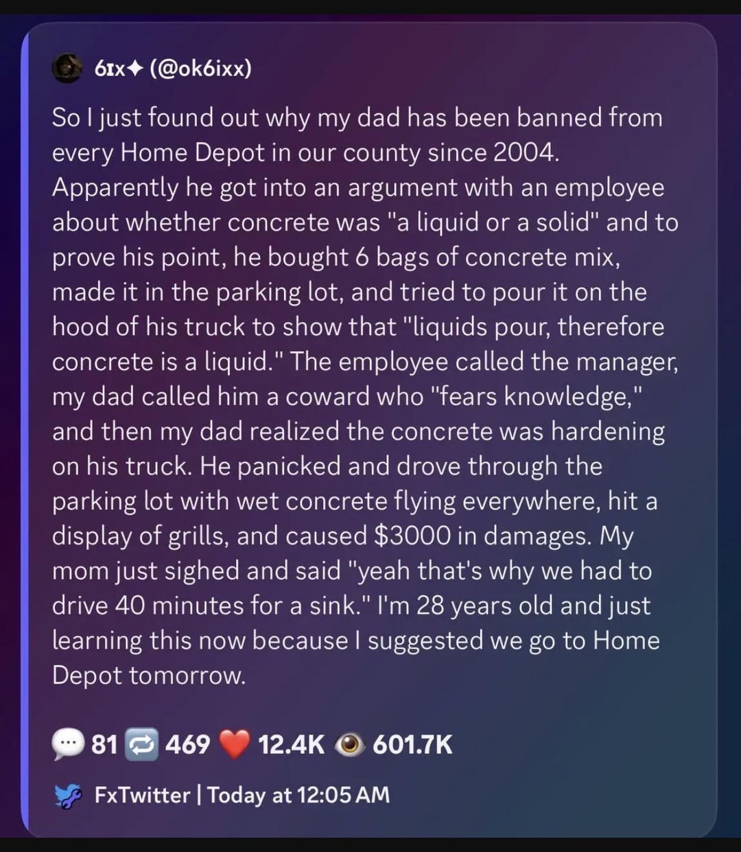 61x (@ok6ixx) So I just found out why my dad has been banned from every Home Depot in our county since 2004. Apparently he got into an argument with an employee about whether concrete was "a liquid or a solid" and to prove his point, he bought 6 bags of concrete mix, made it in the parking lot, and tried to pour it on the hood of his truck to show that "liquids pour, therefore concrete is a liquid." The employee called the manager, my dad called him a coward who "fears knowledge," and then my dad realized the concrete was hardening on his truck. He panicked and drove through the parking lot with wet concrete flying everywhere, hit a display of grills, and caused $3000 in damages. My mom just sighed and said "yeah that's why we had to drive 40 minutes for a sink." I'm 28 years old and just learning this now because I suggested we go to Home Depot tomorrow. 81 469 12.4K 601.7K FxTwitter | Today at 12:05 AM