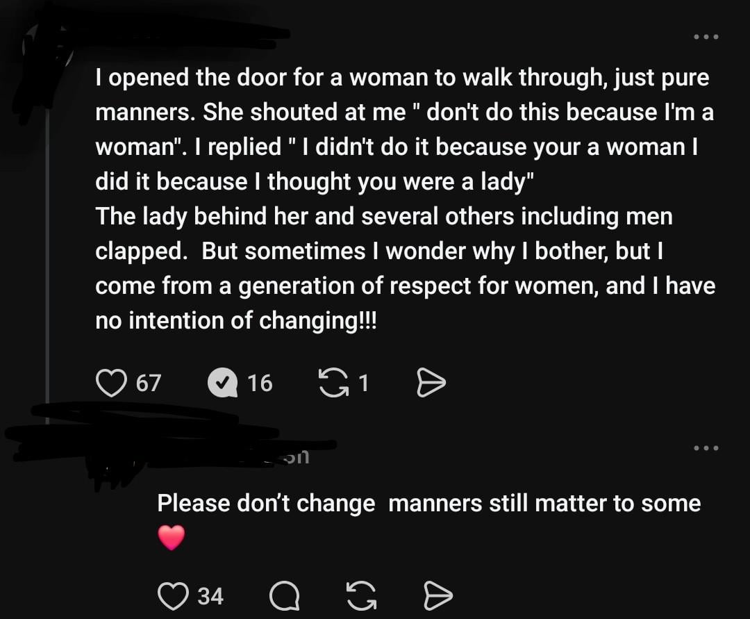 I opened the door for a woman to walk through, just pure manners. She shouted at me " don't do this because I'm a woman". I replied "I didn't do it because your a woman I did it because I thought you were a lady" The lady behind her and several others including men clapped. But sometimes I wonder why I bother, but I come from a generation of respect for women, and I have no intention of changing!!! 67 16 1 งก Please don't change manners still matter to some 34 Q G G D