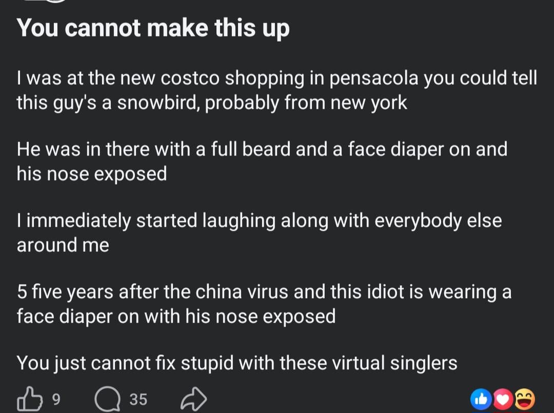 You cannot make this up I was at the new costco shopping in pensacola you could tell this guy's a snowbird, probably from new york He was in there with a full beard and a face diaper on and his nose exposed I immediately started laughing along with everybody else around me 5 five years after the china virus and this idiot is wearing a face diaper on with his nose exposed You just cannot fix stupid with these virtual singlers 39 ☐ 35