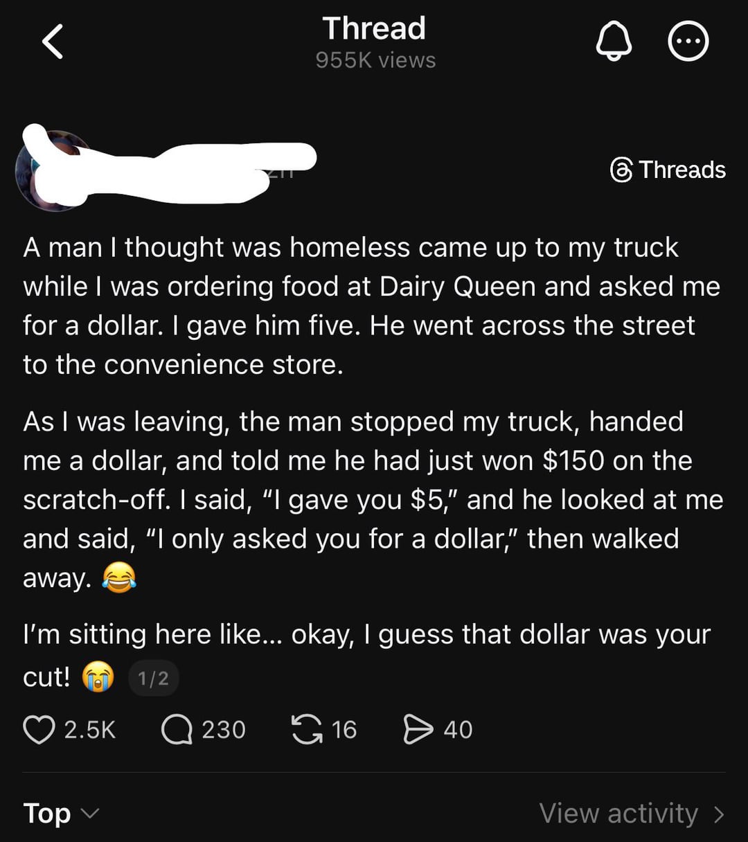 Thread 955K views Threads A man I thought was homeless came up to my truck while I was ordering food at Dairy Queen and asked me for a dollar. I gave him five. He went across the street to the convenience store. As I was leaving, the man stopped my truck, handed me a dollar, and told me he had just won $150 on the scratch-off. I said, "I gave you $5," and he looked at me and said, "I only asked you for a dollar," then walked away. I'm sitting here like... okay, I guess that dollar was your cut! Top 1/2 2.5K Q 230 16 > 40 View activity >