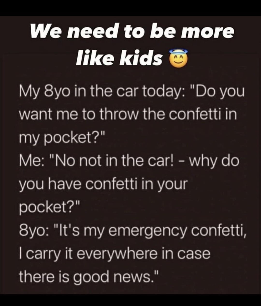 We need to be more like kids My 8yo in the car today: "Do you want me to throw the confetti in my pocket?" Me: "No not in the car! - why do you have confetti in your pocket?" 8yo: "It's my emergency confetti, I carry it everywhere in case there is good news."