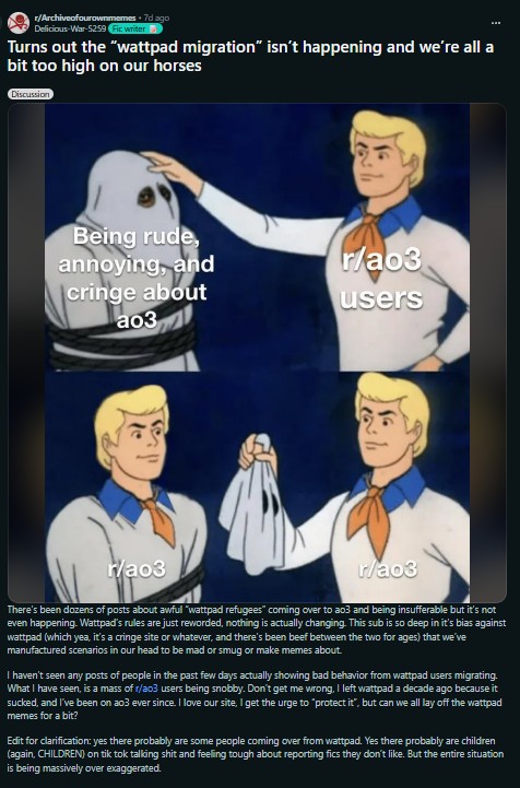 r/Archiveofourownmemes. 7d ago Delicious-War-5259 Fic writer Turns out the "wattpad migration" isn't happening and we're all a bit too high on our horses Discussion Being rude, annoying, and cringe about ao3 r/ao3 2 r/ao3 users " r/ao3 There's been dozens of posts about awful "wattpad refugees" coming over to ao3 and being insufferable but it's not even happening. Wattpad's rules are just reworded, nothing is actually changing. This sub is so deep in it's bias against wattpad (which yea, it's a cringe site or whatever, and there's been beef between the two for ages) that we've manufactured scenarios in our head to be mad or smug or make memes about. I haven't seen any posts of people in the past few days actually showing bad behavior from wattpad users migrating. What I have seen, is a mass of r/a03 users being snobby. Don't get me wrong, I left wattpad a decade ago because it sucked, and I've been on ao3 ever since. I love our site, I get the urge to "protect it", but can we all lay off the wattpad memes for a bit? Edit for clarification: yes there probably are some people coming over from wattpad. Yes there probably are children (again, CHILDREN) on tik tok talking s--- and feeling tough about reporting fics they don't like. But the entire situation is being massively over exaggerated.