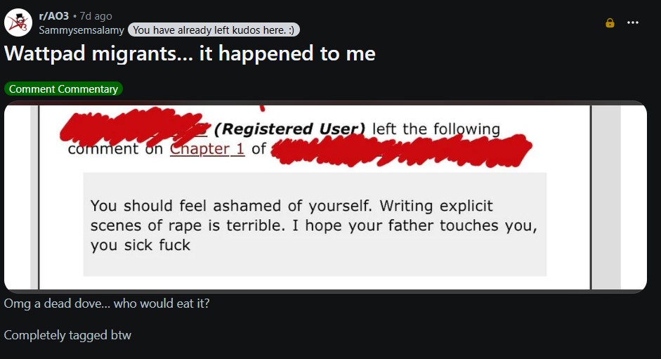 r/A03 • 7d ago Sammysemsalamy You have already left kudos here. :) Wattpad migrants... it happened to me Comment Commentary (Registered User) left the following comment on Chapter 1 of You should feel ashamed of yourself. Writing explicit scenes of r--- is terrible. I hope your father touches you, you sick f--- Omg a dead dove... who would eat it? Completely tagged btw