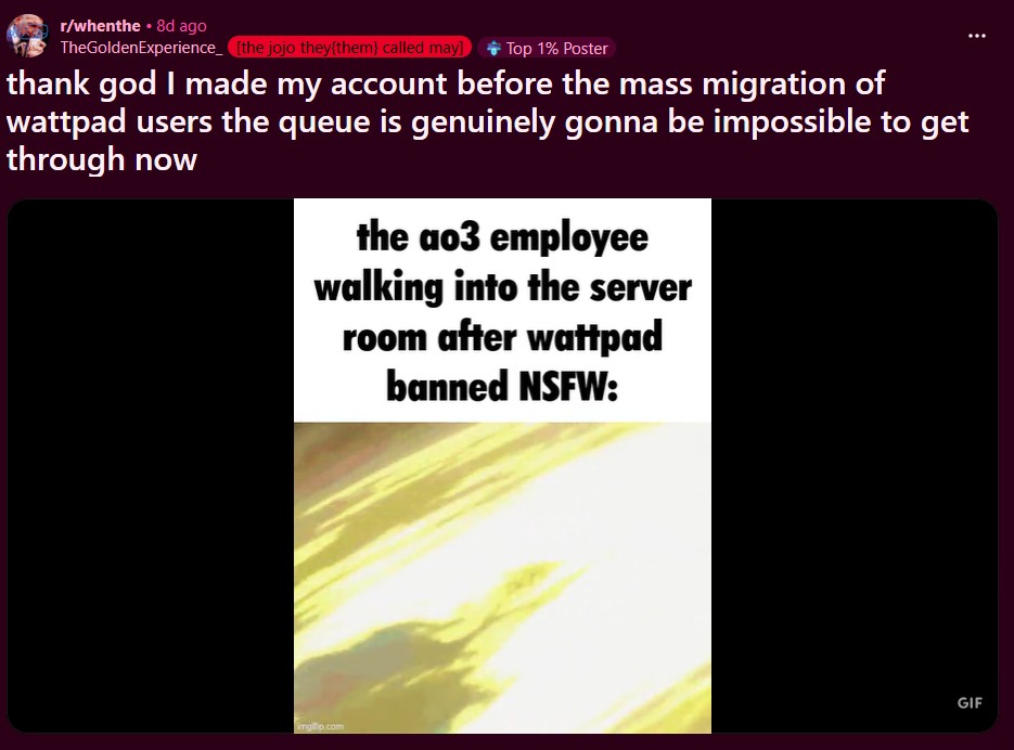 r/whenthe ⚫ 8d ago TheGoldenExperience [the jojo they{them} called may] Top 1% Poster thank god I made my account before the mass migration of wattpad users the queue is genuinely gonna be impossible to get through now the ao3 employee walking into the server room after wattpad banned NSFW: imgp.com GIF