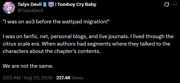 Taiyo Devil @TaiyoDevil | Tomboy Cry Baby 0 ... "I was on ao3 before the wattpad migration!" I was on fanfic. net, personal blogs, and live journals. I lived through the citrus scale era. When authors had segments where they talked to the characters about the chapter's contents. We are not the same. 3:03 AM • Aug 20, 2026 227.4K Views