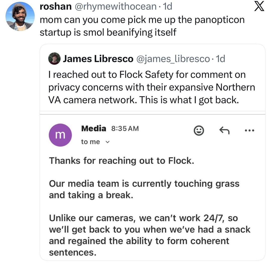 roshan @rhymewithocean. 1d mom can you come pick me up the panopticon startup is smol beanifying itself James Libresco @james_libresco. 1d I reached out to Flock Safety for comment on privacy concerns with their expansive Northern VA camera network. This is what I got back. Media 8:35 AM m to me く e Thanks for reaching out to Flock. Our media team is currently touching grass and taking a break. Unlike our cameras, we can't work 24/7, so we'll get back to you when we've had a snack and regained the ability to form coherent sentences. X