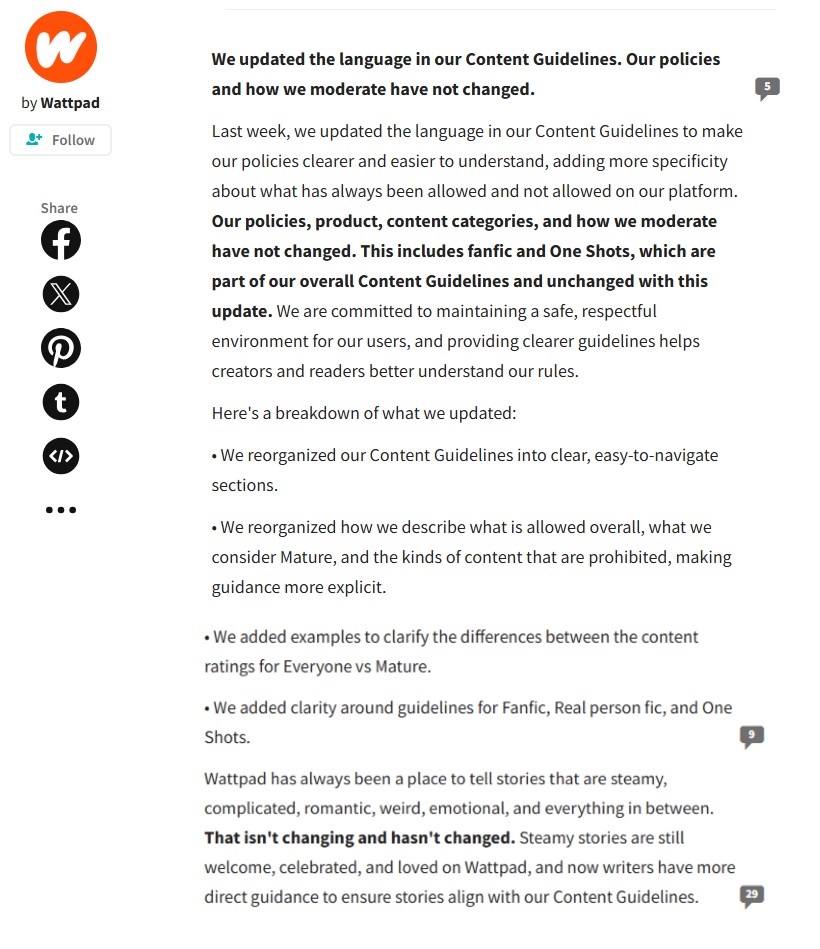 W by Wattpad + Follow Share ff t <I> We updated the language in our Content Guidelines. Our policies and how we moderate have not changed. Last week, we updated the language in our Content Guidelines to make our policies clearer and easier to understand, adding more specificity about what has always been allowed and not allowed on our platform. Our policies, product, content categories, and how we moderate have not changed. This includes fanfic and One Shots, which are part of our overall Content Guidelines and unchanged with this update. We are committed to maintaining a safe, respectful environment for our users, and providing clearer guidelines helps creators and readers better understand our rules. Here's a breakdown of what we updated: • We reorganized our Content Guidelines into clear, easy-to-navigate sections. • We reorganized how we describe what is allowed overall, what we consider Mature, and the kinds of content that are prohibited, making guidance more explicit. •We added examples to clarify the differences between the content ratings for Everyone vs Mature. •We added clarity around guidelines for Fanfic, Real person fic, and One Shots. Wattpad has always been a place to tell stories that are steamy, complicated, romantic, weird, emotional, and everything in between. That isn't changing and hasn't changed. Steamy stories are still welcome, celebrated, and loved on Wattpad, and now writers have more direct guidance to ensure stories align with our Content Guidelines. 29 5
