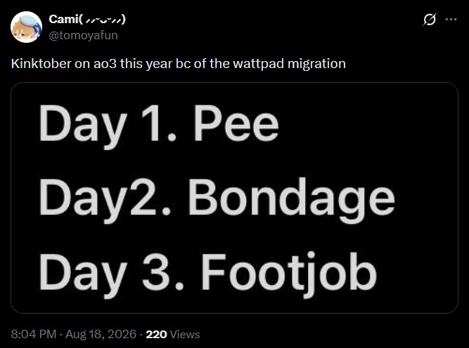 Q Cami(//**//) @tomoyafun Kinktober on ao3 this year bc of the wattpad migration Day 1. Pee Day2. Bondage Day 3. F------ 8:04 PM - Aug 18, 2026 - 220 Views