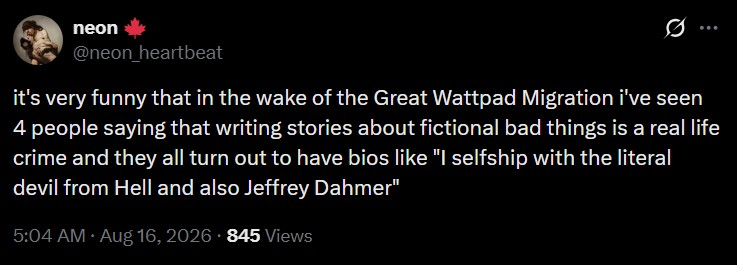 neon @neon_heartbeat : it's very funny that in the wake of the Great Wattpad Migration i've seen 4 people saying that writing stories about fictional bad things is a real life crime and they all turn out to have bios like "I selfship with the literal devil from Hell and also Jeffrey Dahmer" 5:04 AM • Aug 16, 2026 845 Views