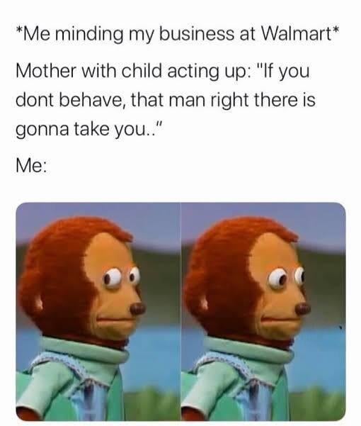 *Me minding my business at Walmart* Mother with child acting up: "If you dont behave, that man right there is gonna take you.." Me: