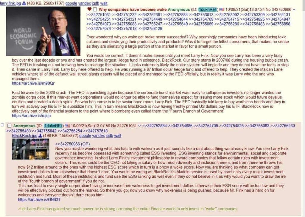 larry fink.jpg (486 KB, 2560x1707) google vandex iqdb wait WORLD ECONOMIC FORUM Why companies have become woke Anonymous (ID: 1duknREt) 10/09/21(Sat) 13:07:24 No.342750966 >>342751031 >>342751232 >>342752381 >>342752884 >>342753013 >>342753092>>342753309 >>342754131 >>342754251 >>342754321 >>342754449 >>342754644>>342754709 >>342754715 >>342754825 >>342754947 >>342754973 >>342755083 >>342755247 >>342755649 >>342755669 >>342756286 >>342756483 >>342756858 >>342757074 >>342757618 >>342758129 Ever wondered why go woke get broke never succeeded? Why seemingly companies have been introducing toxic cultures and destroying their productivity and products? Was it to target the leftist consumers, that makes no sense as they are alienating a large portion of the market in favor for a small portion. You would be correct. It doesn't make sense until you meet Larry Fink. Now you see Larry has been a very busy boy over the last decade or two and has created the largest Hedge fund in existence, BlackRock. Our story starts in 2007/08 during the housing bubble crash. The FED is freaking out not knowing how to manage the situation. It looks extremely likely the entire system will implode and they do not have the tools to stop it. Then came in Larry Fink. Larry boy here offered to help. He was running a $7 trillion dollar hedge fund and offered to help. They created the Maidan Lane vehicles where all of the defunct wall street giants assets will be placed and managed by the FED officially, but in reality it was Larry who the one who managed them. https://archive.is/m90Qr Fast forward to the 2020 crash. The FED is panicking again because the corporate bond market was ready to collapse as investors no longer wanted the zombie corps debt. If this market went corporations would no longer be able to fund themselves expect for issuing more stock which would future devalue equities and created a death spiral. So who has come in to be savior once more, Larry Fink. The FED basically told larry to buy worthless bonds and they in turn will actively buy his ETF to subsidize him. This in turn means BlackRock is now having freshly printed US dollars buy his ETF. BlackRock now is effectively part of the financial system to the point where bloomberg even called them the "Fourth Branch of Government" https://archive.is/rqlop e Anonymous (ID: 1duknREt) 10/09/21(Sat)13:07:56 No.342751031 >>342752884 >>342754685>>342754709 >>342754825 >>342755083 >>342755230 >>342755483 >>342755842 >>342756254 >>342757618 BlackRock.jpg (198 KB, 1550x872) google yandex igdb wait >>342750966 (OP) Now you maybe wondering what this has to with wokism as it just sounds like a rant about thing we already know. You see Larry Fink recently has become obsessed with something called ESG investing. ESG investing stands for environmental, social and corporate governance investing. In short Larry Fink's investment philosophy to reward companies that follow certain rules with investment dollars. This rules could be the CEO not taking a salary or how much diversity and inclusion there is and from there he throws his now $12 trillion around to the ones with the highest ESG score which in turn is a proxy a woke score. Now you are thinking so what company can get investment dollars from elsewhere that doesn't care. You would be wrong as BlackRock's Aladdin service is used by practically every major investment institution and fund. Most of these institutions and fund use the ESG ranking as well even if they do not believe in it as why would you want to draw the ire of the "fourth branch of government" if you do not. This has lead to every single corperation having to increase their wokeness to get investment dollars otherwise their ESG score will be too low and they will be effectively blocked out from the market. So there you go, now you know why wokeness is being pushed, because Mr. Fink has a hard on for wokeness and everyone doesn't dare cross him. https://archive.is/GN63T >tldr Larry Fink has gained so much power he is strong armming the entire Finance world to only invest in "woke" companies