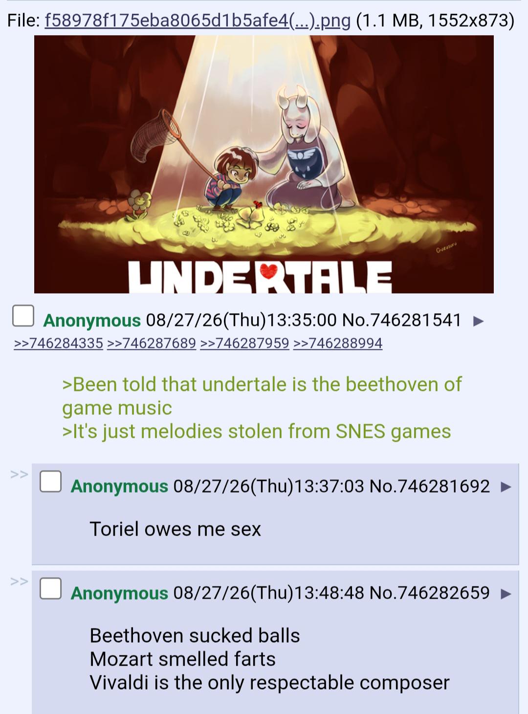 File: f58978f175eba8065d1b5afe4(...).png (1.1 MB, 1552x873) GUEUSUTU UNDERTALE Anonymous 08/27/26(Thu)13:35:00 No.746281541 >>746284335 >>746287689 >>746287959 >>746288994 >Been told that undertale is the beethoven of game music >It's just melodies stolen from SNES games Anonymous 08/27/26(Thu)13:37:03 No.746281692 Toriel owes me sex Anonymous 08/27/26(Thu)13:48:48 No.746282659 ► Beethoven sucked balls Mozart smelled farts Vivaldi is the only respectable composer