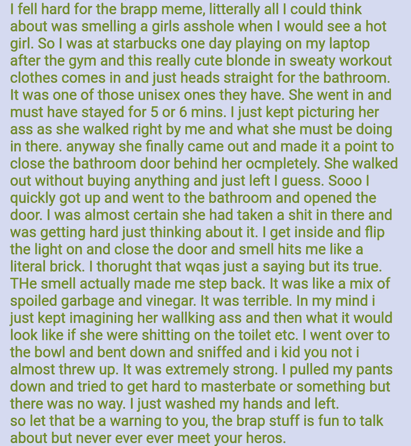 I fell hard for the brapp meme, litterally all I could think about was smelling a girls a------ when I would see a hot girl. So I was at starbucks one day playing on my laptop after the gym and this really cute blonde in sweaty workout clothes comes in and just heads straight for the bathroom. It was one of those unisex ones they have. She went in and must have stayed for 5 or 6 mins. I just kept picturing her ass as she walked right by me and what she must be doing in there. anyway she finally came out and made it a point to close the bathroom door behind her ocmpletely. She walked out without buying anything and just left I guess. Sooo | quickly got up and went to the bathroom and opened the door. I was almost certain she had taken a s--- in there and was getting hard just thinking about it. I get inside and flip the light on and close the door and smell hits me like a literal brick. I thorught that wqas just a saying but its true. THe smell actually made me step back. It was like a mix of spoiled garbage and vinegar. It was terrible. In my mind i just kept imagining her wallking ass and then what it would look like if she were s------- on the toilet etc. I went over to the bowl and bent down and sniffed and i kid you not i almost threw up. It was extremely strong. I pulled my pants down and tried to get hard to masterbate or something but there was no way. I just washed my hands and left. so let that be a warning to you, the brap stuff is fun to talk about but never ever ever meet your heros.