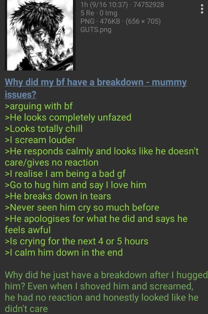 1h (9/16 10:37) 74752928 5 Re - 0 Img PNG 476KB (656 × 705) GUTS.png : Why did my bf have a breakdown - mummy issues? >arguing with bf >He looks completely unfazed >Looks totally chill >I scream louder >He responds calmly and looks like he doesn't care/gives no reaction >I realise I am being a bad gf >Go to hug him and say I love him >He breaks down in tears >Never seen him cry so much before >He apologises for what he did and says he feels awful >Is crying for the next 4 or 5 hours >I calm him down in the end Why did he just have a breakdown after I hugged him? Even when I shoved him and screamed, he had no reaction and honestly looked like he didn't care