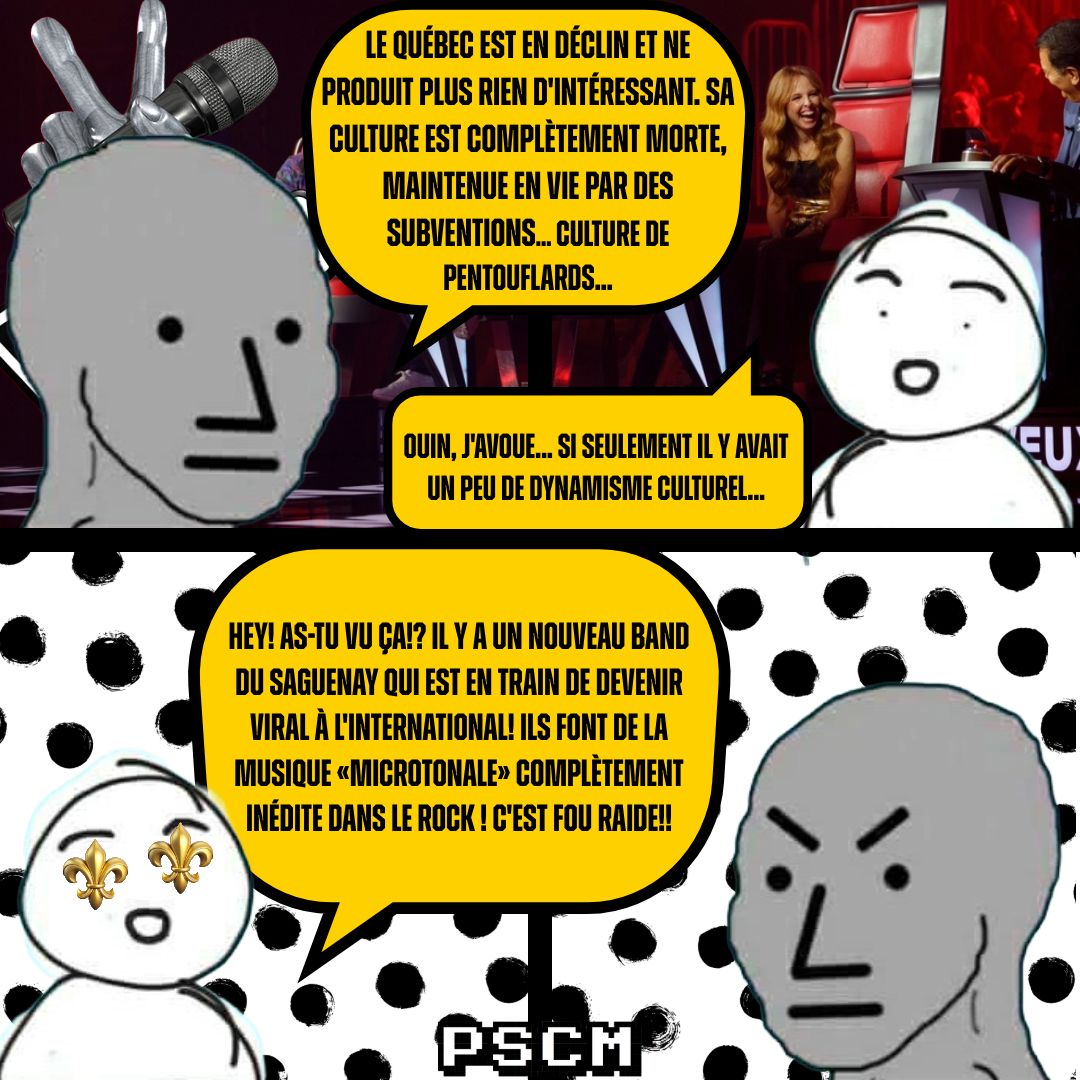LE QUÉBEC EST EN DÉCLIN ET NE PRODUIT PLUS RIEN D'INTÉRESSANT. SA CULTURE EST COMPLÈTEMENT MORTE, MAINTENUE EN VIE PAR DES SUBVENTIONS... CULTURE DE PENTOUFLARDS... OUIN, J'AVOUE... SI SEULEMENT IL Y AVAIT UN PEU DE DYNAMISME CULTUREL... HEY! AS-TU VU ÇA!? IL Y A UN NOUVEAU BAND DU SAGUENAY QUI EST EN TRAIN DE DEVENIR VIRAL À L'INTERNATIONAL! ILS FONT DE LA MUSIQUE «MICROTONALE» COMPLÈTEMENT INÉDITE DANS LE ROCK! C'EST FOU RAIDE!! PSCM EU