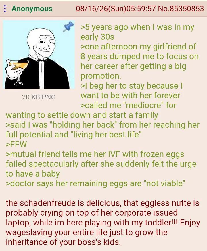 : Anonymous 20 KB PNG 08/16/26(Sun)05:59:57 No.85350853 >5 years ago when I was in my early 30s >one afternoon my girlfriend of 8 years dumped me to focus on her career after getting a big promotion. >I beg her to stay because I want to be with her forever >called me "mediocre" for wanting to settle down and start a family >said I was "holding her back" from her reaching her full potential and "living her best life" >FFW >mutual friend tells me her IVF with frozen eggs failed spectacularly after she suddenly felt the urge to have a baby >doctor says her remaining eggs are "not viable" the schadenfreude is delicious, that eggless nutte is probably crying on top of her corporate issued laptop, while im here playing with my toddler!!! Enjoy wageslaving your entire life just to grow the inheritance of your boss's kids.