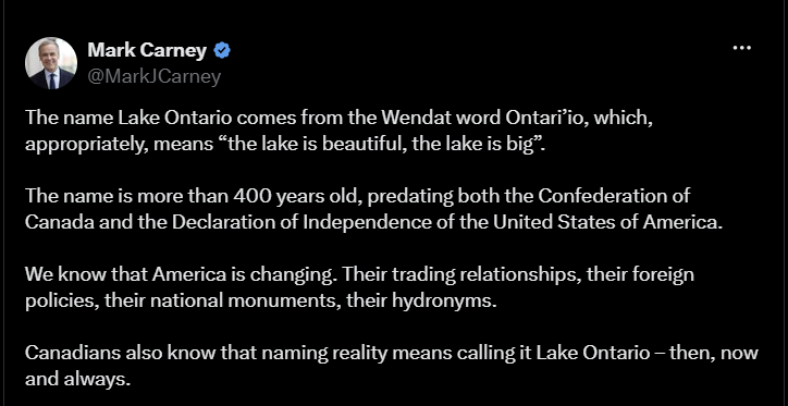 Mark Carney @MarkJCarney The name Lake Ontario comes from the Wendat word Ontari'io, which, appropriately, means "the lake is beautiful, the lake is big". The name is more than 400 years old, predating both the Confederation of Canada and the Declaration of Independence of the United States of America. We know that America is changing. Their trading relationships, their foreign policies, their national monuments, their hydronyms. Canadians also know that naming reality means calling it Lake Ontario – then, now and always.