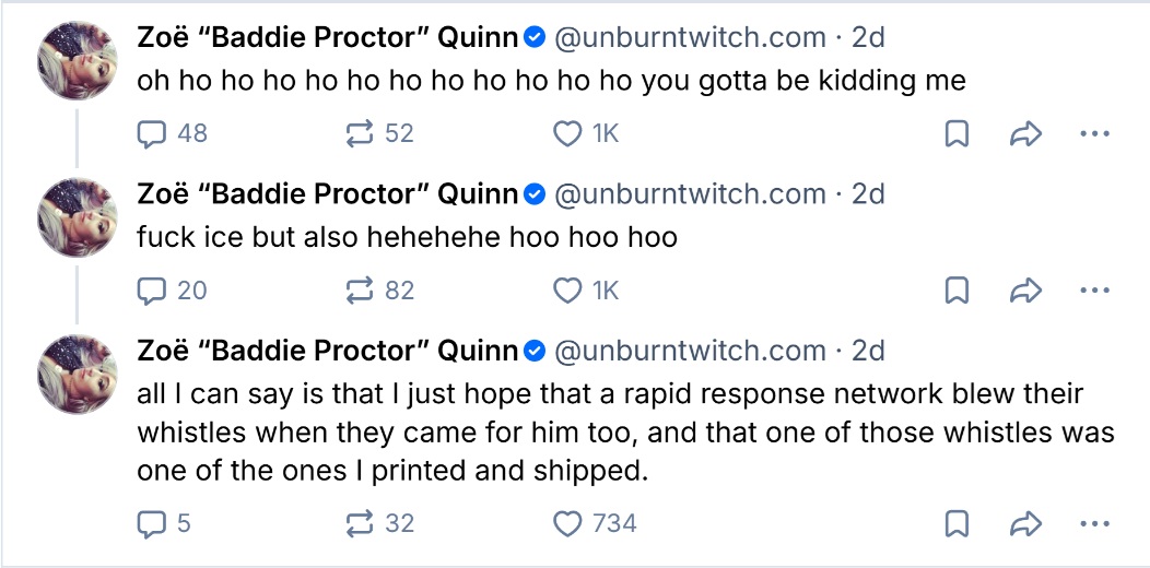 Zoë "Baddie Proctor" Quinn@unburntwitch.com. 2d oh ho ho ho ho ho ho ho ho ho ho ho you gotta be kidding me 48 52 ❤ 1K Zoë "Baddie Proctor" Quinn@unburntwitch.com. 2d f--- ice but also hehehehe hoo hoo hoo 20 82 ❤ 1K Zoë "Baddie Proctor" Quinn@unburntwitch.com. 2d all I can say is that I just hope that a rapid response network blew their whistles when they came for him too, and that one of those whistles was one of the ones I printed and shipped. 5 32 734
