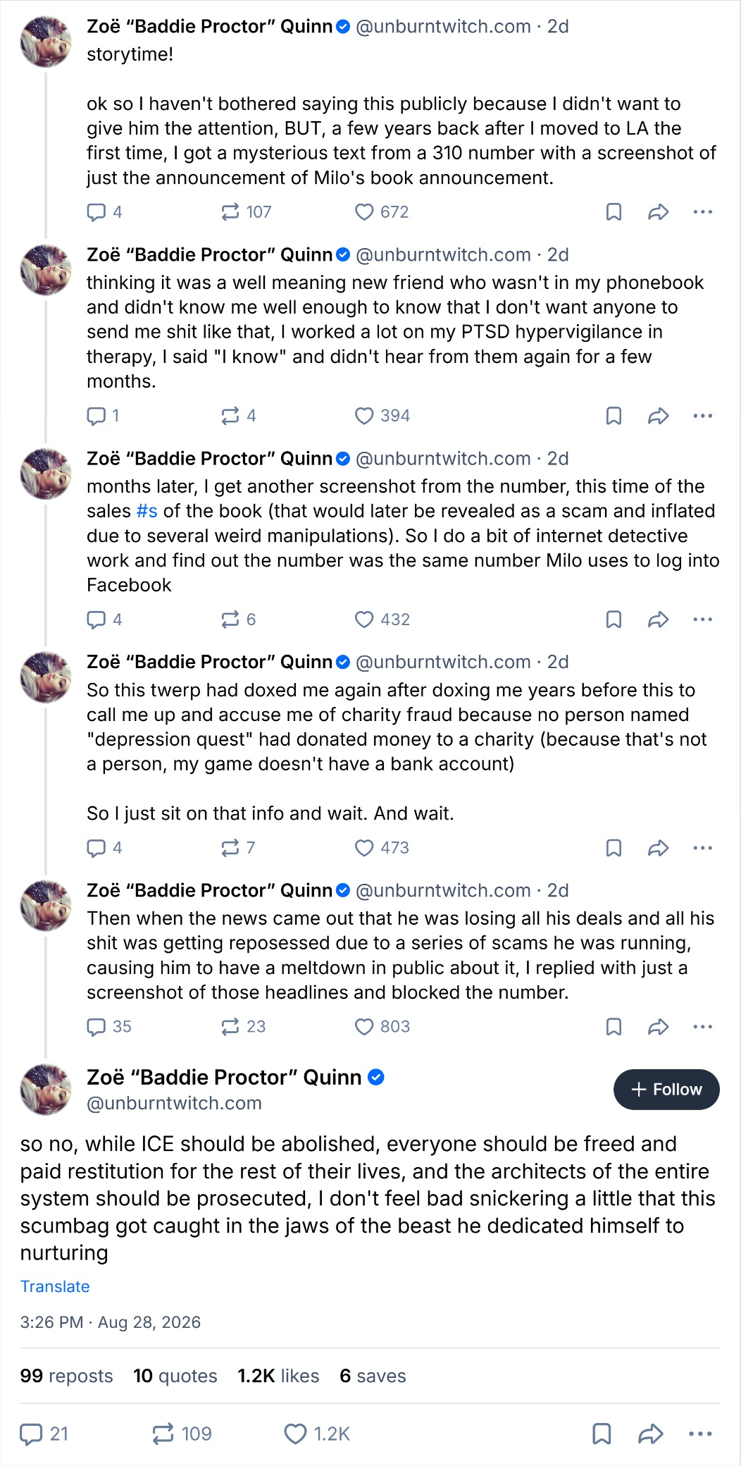 Zoë "Baddie Proctor" Quinn@unburntwitch.com . 2d storytime! ok so I haven't bothered saying this publicly because I didn't want to give him the attention, BUT, a few years back after I moved to LA the first time, I got a mysterious text from a 310 number with a screenshot of just the announcement of Milo's book announcement. 4 107 Zoë "Baddie Proctor" Quinn 672 @unburntwitch.com - 2d . thinking it was a well meaning new friend who wasn't in my phonebook and didn't know me well enough to know that I don't want anyone to send me s--- like that, I worked a lot on my PTSD hypervigilance in therapy, I said "I know" and didn't hear from them again for a few months. 1 4 394 Zoë "Baddie Proctor" Quinn@unburntwitch.com. 2d months later, I get another screenshot from the number, this time of the sales #s of the book (that would later be revealed as a scam and inflated due to several weird manipulations). So I do a bit of internet detective work and find out the number was the same number Milo uses to log into Facebook 4 262 432 Zoë "Baddie Proctor" Quinn@unburntwitch.com. 2d So this twerp had doxed me again after doxing me years before this to call me up and accuse me of charity fraud because no person named "depression quest" had donated money to a charity (because that's not a person, my game doesn't have a bank account) So I just sit on that info and wait. And wait. 4 7 473 Zoë "Baddie Proctor" Quinn@unburntwitch.com. 2d Then when the news came out that he was losing all his deals and all his s--- was getting reposessed due to a series of scams he was running, causing him to have a meltdown in public about it, I replied with just a screenshot of those headlines and blocked the number. 35 2 23 803 Zoë "Baddie Proctor" Quinn @unburntwitch.com + Follow so no, while ICE should be abolished, everyone should be freed and paid restitution for the rest of their lives, and the architects of the entire system should be prosecuted, I don't feel bad snickering a little that this scumbag got caught in the jaws of the beast he dedicated himself to nurturing Translate 3:26 PM Aug 28, 2026 99 reposts 10 quotes 1.2K likes 6 saves 21 109 1.2K ...