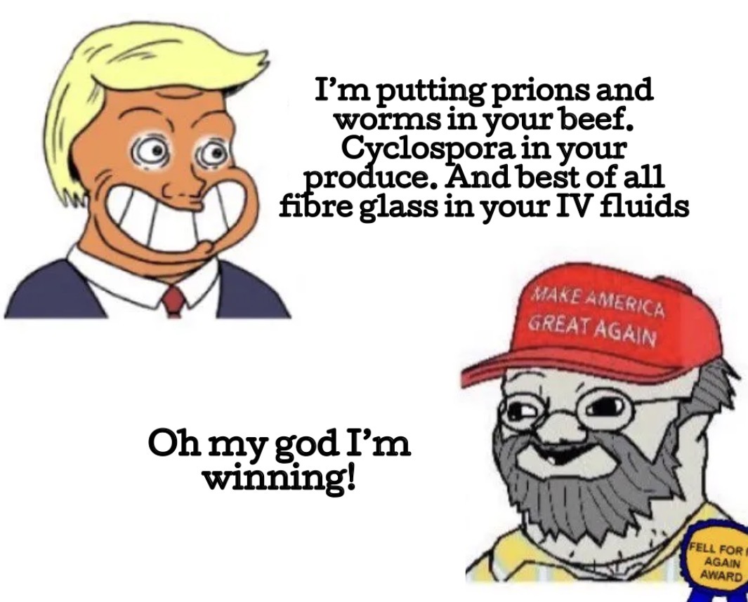 I'm putting prions and worms in your beef. Cyclospora in your produce. And best of all fibre glass in your IV fluids MAKE AMERICA GREAT AGAIN Oh my god I'm winning! FELL FOR AGAIN AWARD
