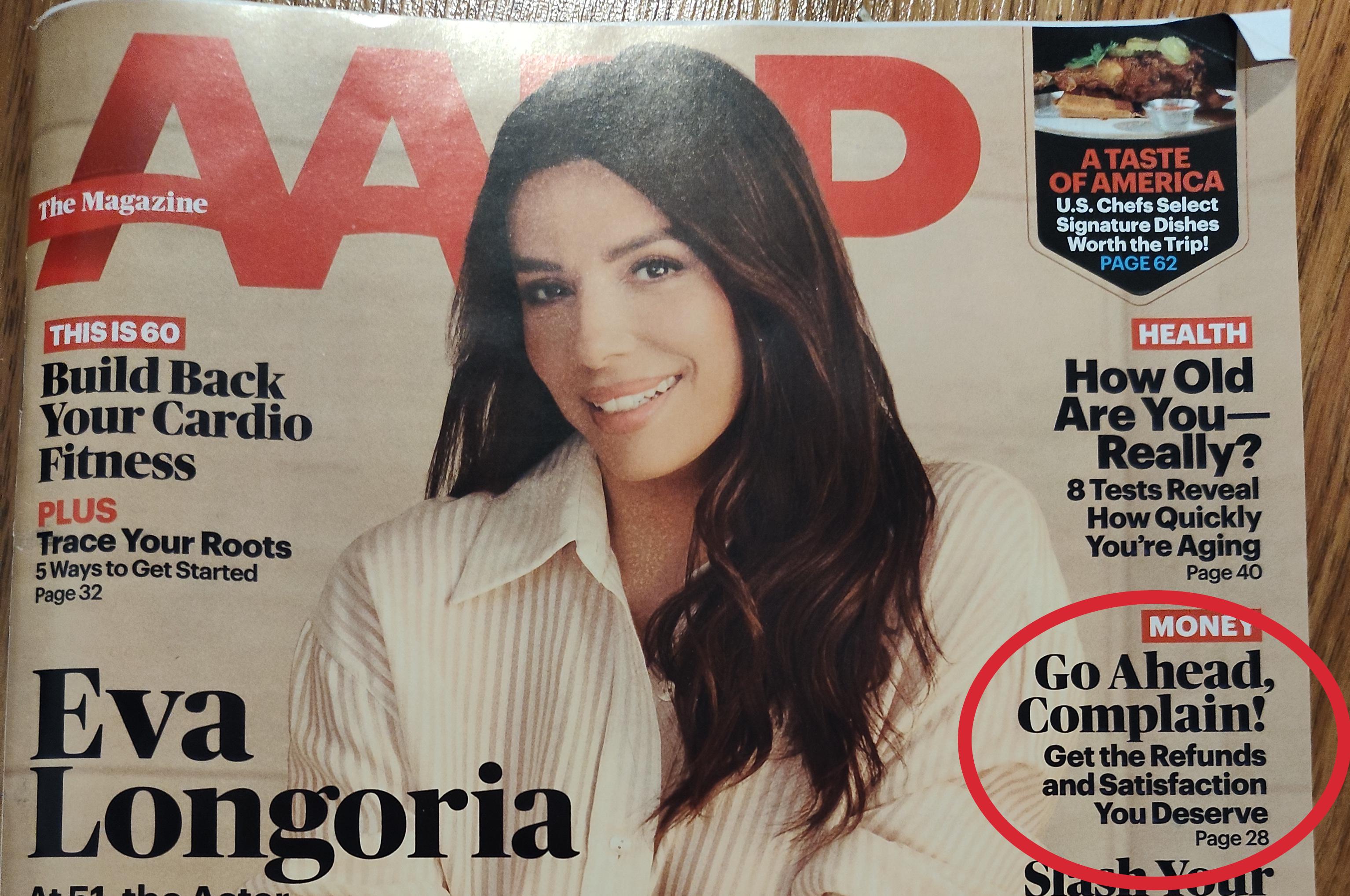 V D AP The Magazine THIS IS 60 Build Back Your Cardio Fitness PLUS Trace Your Roots 5 Ways to Get Started Page 32 ATASTE OF AMERICA U.S. Chefs Select Signature Dishes Worth the Trip! PAGE 62 Eva Longoria HEALTH How Old Are You- Really? 8 Tests Reveal How Quickly You're Aging Page 40 MONEY Go Ahead, Complain! Get the Refunds and Satisfaction You Deserve Page 28 Slask Your