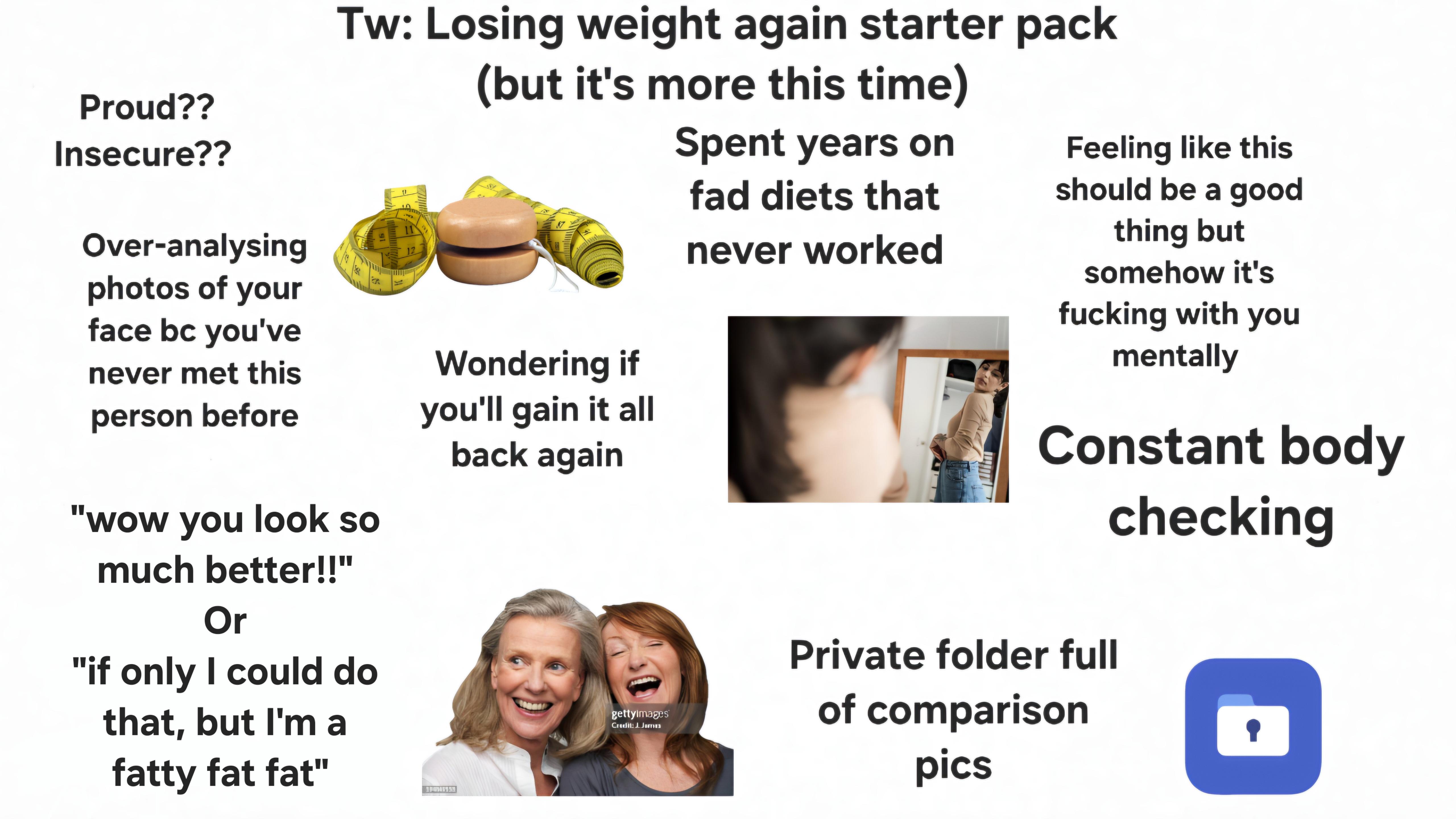 Proud?? Insecure?? Over-analysing photos of your face bc you've never met this person before Tw: Losing weight again starter pack "wow you look so much better!!" Or "if only I could do that, but I'm a fatty fat fat" 12 Tu (but it's more this time) Wondering if you'll gain it all back again Spent years on fad diets that never worked Feeling like this should be a good thing but somehow it's f------ with you mentally Constant body checking gettyimages Credit: James Private folder full of comparison pics