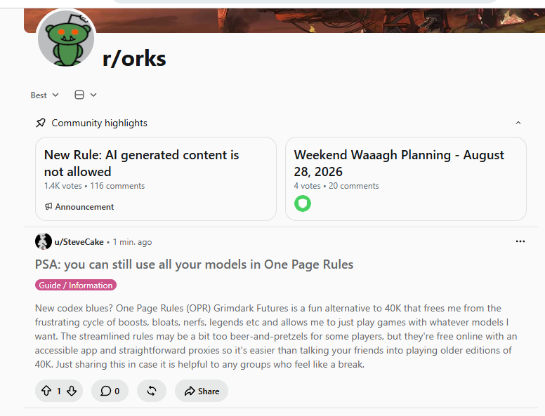 Best ▾ r/orks Community highlights New Rule: Al generated content is not allowed 1.4K votes • 116 comments Announcement Weekend Waaagh Planning - August 28, 2026 4 votes • 20 comments u/SteveCake 1 min. ago PSA: you can still use all your models in One Page Rules Guide/Information New codex blues? One Page Rules (OPR) Grimdark Futures is a fun alternative to 40K that frees me from the frustrating cycle of boosts, bloats, nerfs, legends etc and allows me to just play games with whatever models I want. The streamlined rules may be a bit too beer-and-pretzels for some players, but they're free online with an accessible app and straightforward proxies so it's easier than talking your friends into playing older editions of 40K. Just sharing this in case it is helpful to any groups who feel like a break. +1 Share
