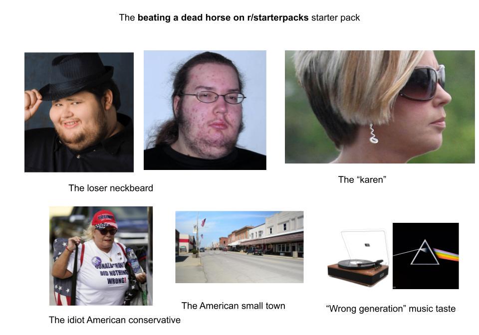 The beating a dead horse on r/starterpacks starter pack ane The "karen" The loser neckbeard ONALLRIN DID NOTHING WRONG! The idiot American conservative The American small town "Wrong generation" music taste