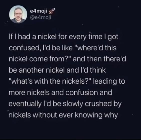 e4moji @e4moji If I had a nickel for every time I got confused, I'd be like "where'd this nickel come from?" and then there'd be another nickel and I'd think "what's with the nickels?" leading to more nickels and confusion and eventually I'd be slowly crushed by nickels without ever knowing why