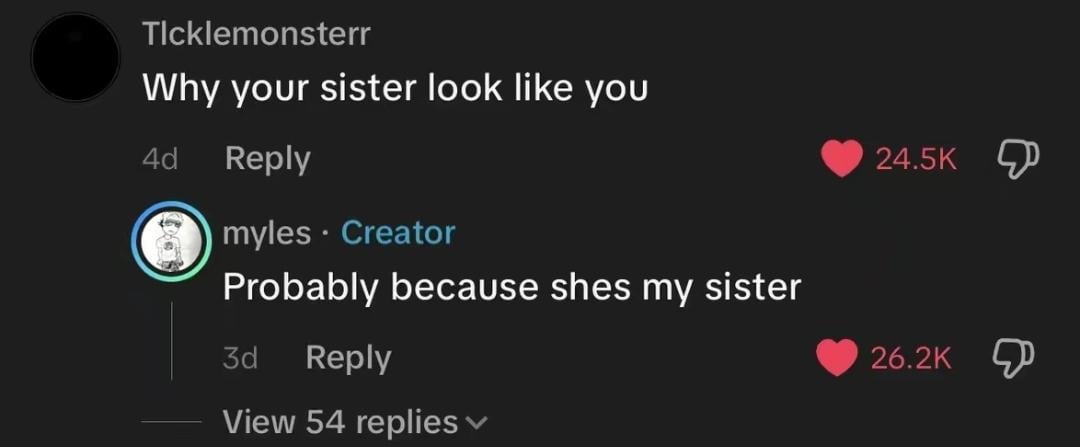 Ticklemonsterr Why your sister look like you 4d Reply myles. Creator Probably because shes my sister 3d Reply View 54 replies 24.5K 26.2K