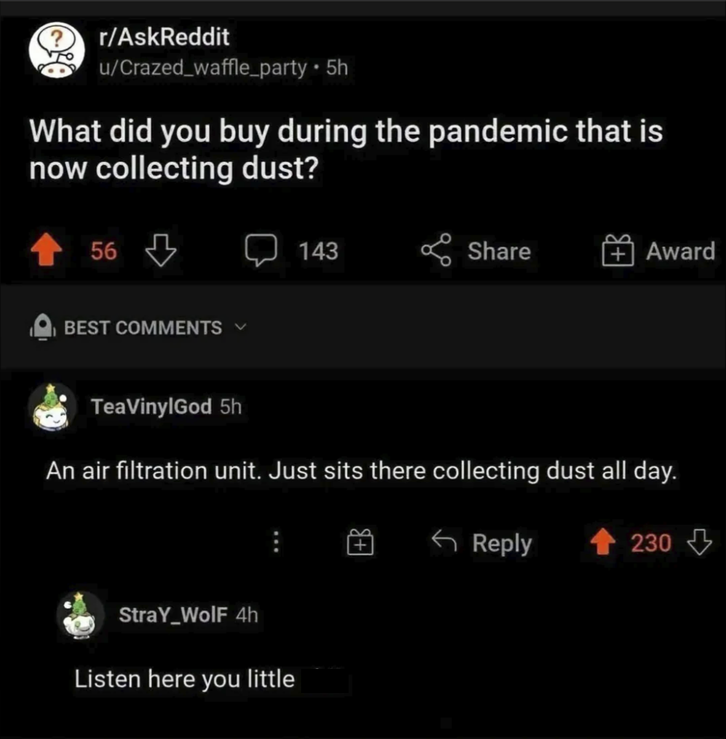 r/AskReddit u/Crazed_waffle_party • 5h What did you buy during the pandemic that is now collecting dust? 56 BEST COMMENTS 143 Share Award TeaVinylGod 5h An air filtration unit. Just sits there collecting dust all day. StraY_Wolf 4h Listen here you little Reply 230